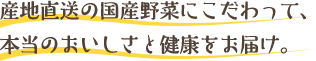 産地直送の国産野菜にこだわって、本当のおいしさと健康をお届け。