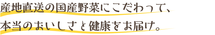 産地直送の国産野菜にこだわって、本当のおいしさと健康をお届け。